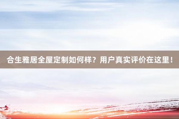 合生雅居全屋定制如何样？用户真实评价在这里！